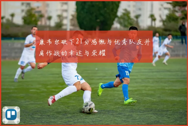 康韦尔砍下21分感慨与优秀队友并肩作战的幸运与荣耀