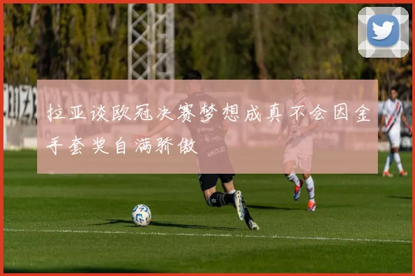 拉亚谈欧冠决赛梦想成真不会因金手套奖自满骄傲