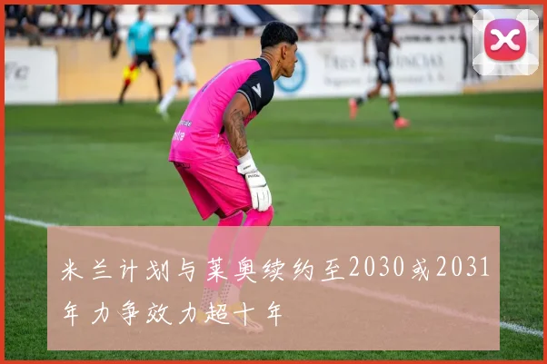 米兰计划与莱奥续约至2030或2031年力争效力超十年