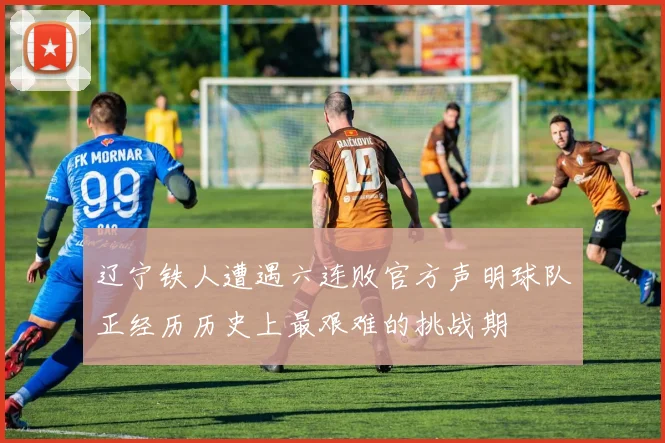 辽宁铁人遭遇六连败官方声明球队正经历历史上最艰难的挑战期