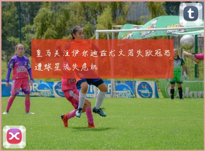 皇马关注伊尔迪兹尤文若失欧冠恐遭球星流失危机