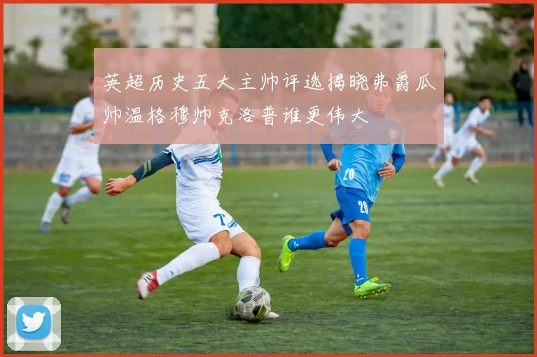 英超历史五大主帅评选揭晓弗爵瓜帅温格穆帅克洛普谁更伟大
