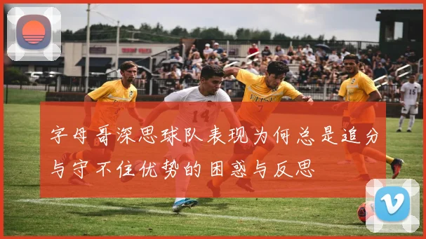 字母哥深思球队表现为何总是追分与守不住优势的困惑与反思