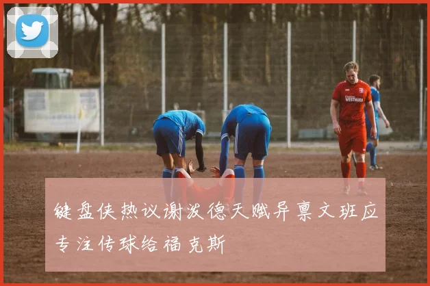 键盘侠热议谢泼德天赋异禀文班应专注传球给福克斯