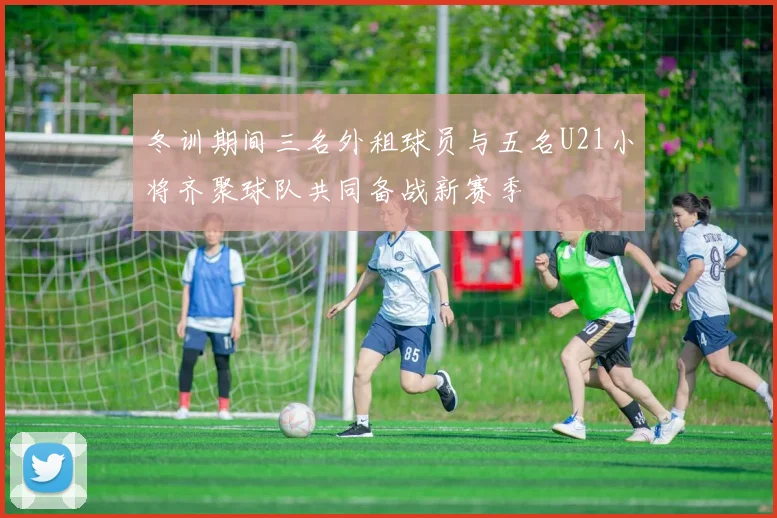冬训期间三名外租球员与五名U21小将齐聚球队共同备战新赛季