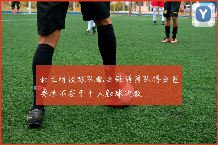 杜兰特谈球队配合强调团队得分重要性不在于个人触球次数