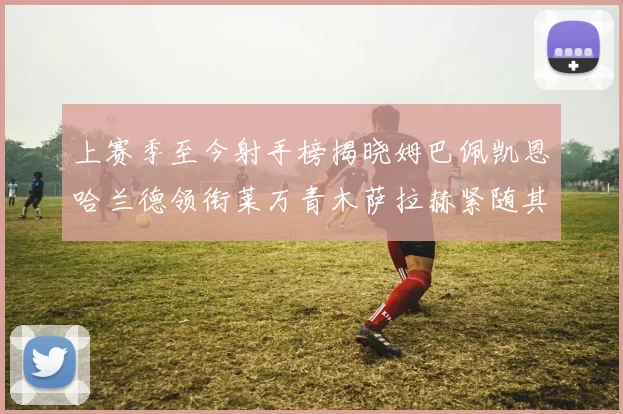 上赛季至今射手榜揭晓姆巴佩凯恩哈兰德领衔莱万青木萨拉赫紧随其后