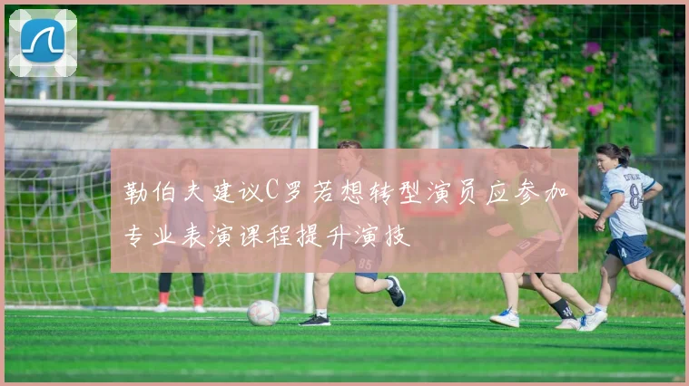 勒伯夫建议C罗若想转型演员应参加专业表演课程提升演技