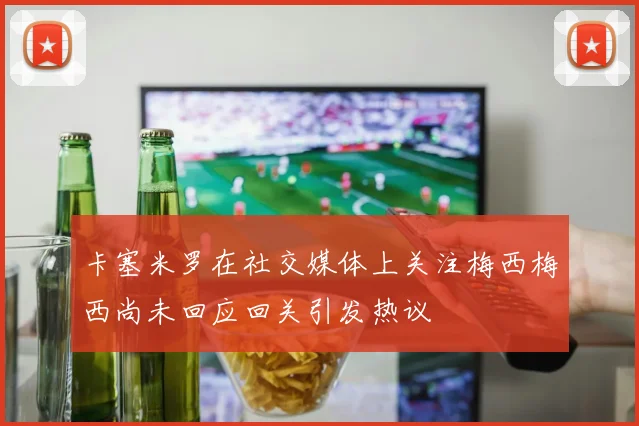 卡塞米罗在社交媒体上关注梅西梅西尚未回应回关引发热议