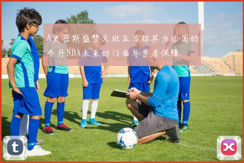 A史密斯盛赞文班亚马称其为法国的乔丹NBA未来的门面与票房保障
