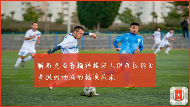 解局克洛普精神接班人伊劳拉能否重振利物浦的摇滚风采