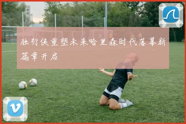 独行侠重塑未来哈里森时代落幕新篇章开启