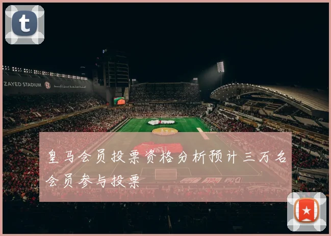 皇马会员投票资格分析预计三万名会员参与投票
