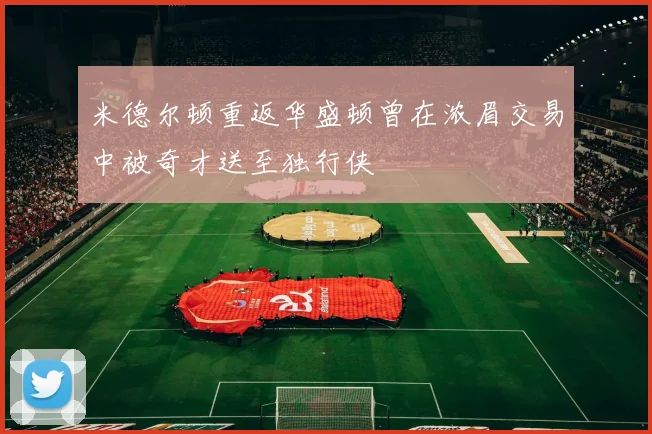 米德尔顿重返华盛顿曾在浓眉交易中被奇才送至独行侠