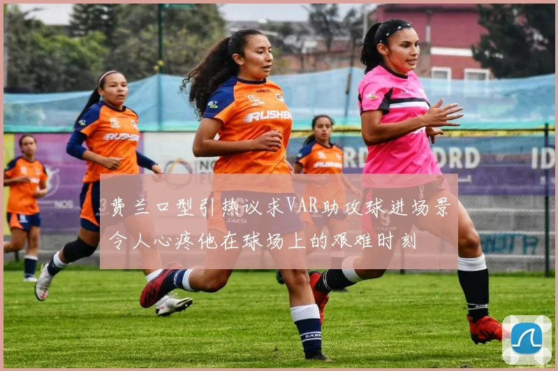 费兰口型引热议求VAR助攻球进场景令人心疼他在球场上的艰难时刻