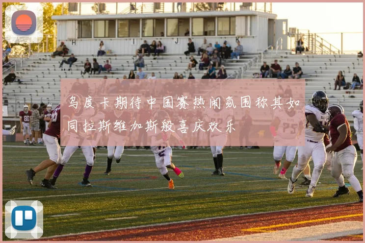 乌度卡期待中国赛热闹氛围称其如同拉斯维加斯般喜庆欢乐